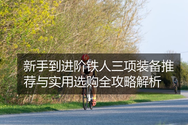 新手到进阶铁人三项装备推荐与实用选购全攻略解析